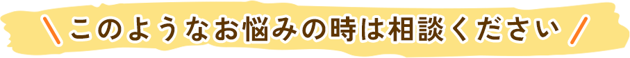 このようなお悩みの時は相談ください